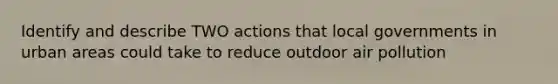 Identify and describe TWO actions that local governments in urban areas could take to reduce outdoor air pollution