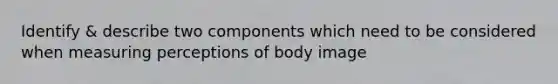 Identify & describe two components which need to be considered when measuring perceptions of body image