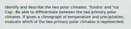 Identify and describe the two polar climates: 'Tundra' and 'Ice Cap'. Be able to differentiate between the two primary polar climates. If given a climograph of temperature and precipitation, evaluate which of the two primary polar climates is represented.