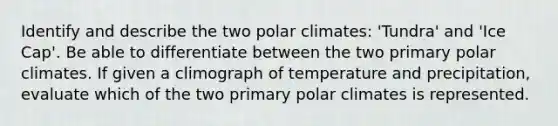 Identify and describe the two polar climates: 'Tundra' and 'Ice Cap'. Be able to differentiate between the two primary polar climates. If given a climograph of temperature and precipitation, evaluate which of the two primary polar climates is represented.