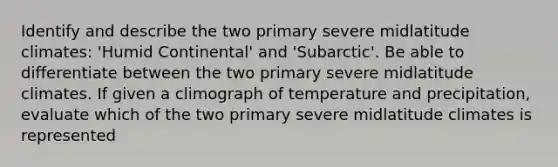 Identify and describe the two primary severe midlatitude climates: 'Humid Continental' and 'Subarctic'. Be able to differentiate between the two primary severe midlatitude climates. If given a climograph of temperature and precipitation, evaluate which of the two primary severe midlatitude climates is represented