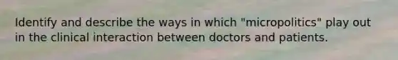 Identify and describe the ways in which "micropolitics" play out in the clinical interaction between doctors and patients.