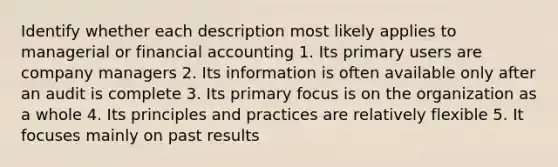 Identify whether each description most likely applies to managerial or financial accounting 1. Its primary users are company managers 2. Its information is often available only after an audit is complete 3. Its primary focus is on the organization as a whole 4. Its principles and practices are relatively flexible 5. It focuses mainly on past results