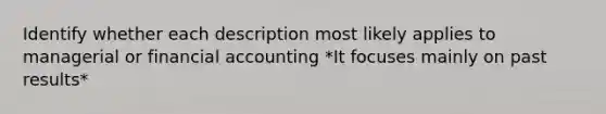 Identify whether each description most likely applies to managerial or financial accounting *It focuses mainly on past results*