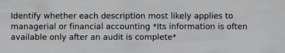 Identify whether each description most likely applies to managerial or financial accounting *Its information is often available only after an audit is complete*