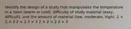 Identify the design of a study that manipulates the temperature in a room (warm or cold), difficulty of study material (easy, difficult), and the amount of material (low, moderate, high). 2 × 2 × 3 2 × 2 3 × 3 2 × 2 × 2 2 × 3