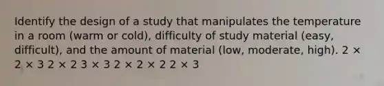 Identify the design of a study that manipulates the temperature in a room (warm or cold), difficulty of study material (easy, difficult), and the amount of material (low, moderate, high). 2 × 2 × 3 2 × 2 3 × 3 2 × 2 × 2 2 × 3