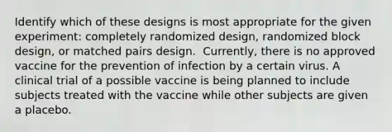 Identify which of these designs is most appropriate for the given​ experiment: completely randomized​ design, randomized block​ design, or matched pairs design. ​ Currently, there is no approved vaccine for the prevention of infection by a certain virus. A clinical trial of a possible vaccine is being planned to include subjects treated with the vaccine while other subjects are given a placebo.