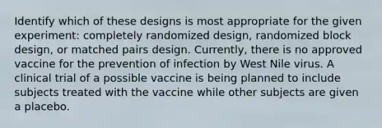 Identify which of these designs is most appropriate for the given​ experiment: completely randomized​ design, randomized block​ design, or matched pairs design. ​Currently, there is no approved vaccine for the prevention of infection by West Nile virus. A clinical trial of a possible vaccine is being planned to include subjects treated with the vaccine while other subjects are given a placebo.