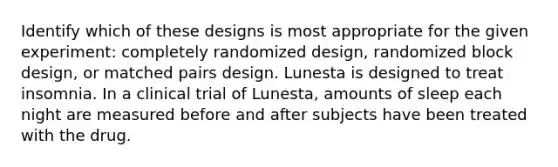 Identify which of these designs is most appropriate for the given​ experiment: completely randomized​ design, randomized block​ design, or matched pairs design. Lunesta is designed to treat insomnia. In a clinical trial of​ Lunesta, amounts of sleep each night are measured before and after subjects have been treated with the drug.