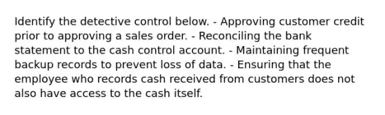 Identify the detective control below. - Approving customer credit prior to approving a sales order. - Reconciling the bank statement to the cash control account. - Maintaining frequent backup records to prevent loss of data. - Ensuring that the employee who records cash received from customers does not also have access to the cash itself.