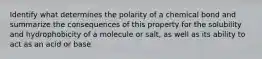 Identify what determines the polarity of a chemical bond and summarize the consequences of this property for the solubility and hydrophobicity of a molecule or salt, as well as its ability to act as an acid or base.