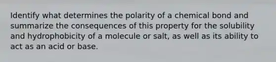 Identify what determines the polarity of a chemical bond and summarize the consequences of this property for the solubility and hydrophobicity of a molecule or salt, as well as its ability to act as an acid or base.