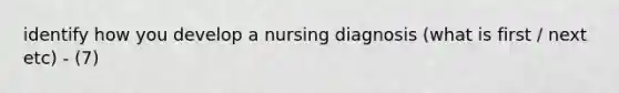 identify how you develop a nursing diagnosis (what is first / next etc) - (7)