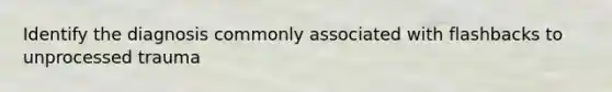 Identify the diagnosis commonly associated with flashbacks to unprocessed trauma
