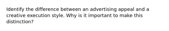 Identify the difference between an advertising appeal and a creative execution style. Why is it important to make this distinction?