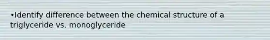 •Identify difference between the chemical structure of a triglyceride vs. monoglyceride