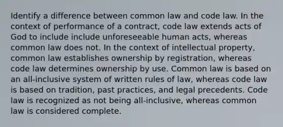 Identify a difference between common law and code law. In the context of performance of a contract, code law extends acts of God to include include unforeseeable human acts, whereas common law does not. In the context of intellectual property, common law establishes ownership by registration, whereas code law determines ownership by use. Common law is based on an all-inclusive system of written rules of law, whereas code law is based on tradition, past practices, and legal precedents. Code law is recognized as not being all-inclusive, whereas common law is considered complete.