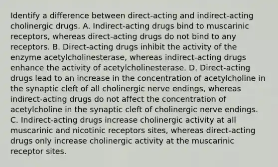 Identify a difference between direct-acting and indirect-acting cholinergic drugs. A. Indirect-acting drugs bind to muscarinic receptors, whereas direct-acting drugs do not bind to any receptors. B. Direct-acting drugs inhibit the activity of the enzyme acetylcholinesterase, whereas indirect-acting drugs enhance the activity of acetylcholinesterase. D. Direct-acting drugs lead to an increase in the concentration of acetylcholine in the synaptic cleft of all cholinergic nerve endings, whereas indirect-acting drugs do not affect the concentration of acetylcholine in the synaptic cleft of cholinergic nerve endings. C. Indirect-acting drugs increase cholinergic activity at all muscarinic and nicotinic receptors sites, whereas direct-acting drugs only increase cholinergic activity at the muscarinic receptor sites.