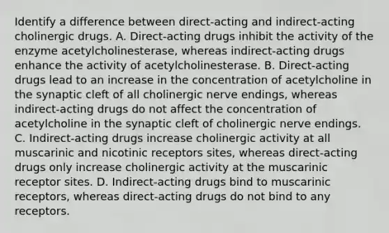 Identify a difference between direct-acting and indirect-acting cholinergic drugs. A. Direct-acting drugs inhibit the activity of the enzyme acetylcholinesterase, whereas indirect-acting drugs enhance the activity of acetylcholinesterase. B. Direct-acting drugs lead to an increase in the concentration of acetylcholine in the synaptic cleft of all cholinergic nerve endings, whereas indirect-acting drugs do not affect the concentration of acetylcholine in the synaptic cleft of cholinergic nerve endings. C. Indirect-acting drugs increase cholinergic activity at all muscarinic and nicotinic receptors sites, whereas direct-acting drugs only increase cholinergic activity at the muscarinic receptor sites. D. Indirect-acting drugs bind to muscarinic receptors, whereas direct-acting drugs do not bind to any receptors.