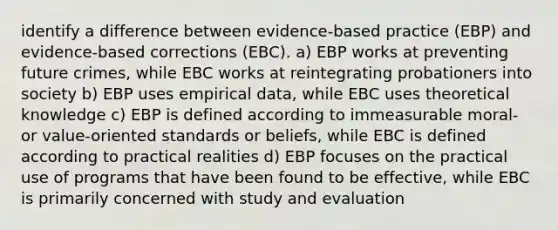 identify a difference between evidence-based practice (EBP) and evidence-based corrections (EBC). a) EBP works at preventing future crimes, while EBC works at reintegrating probationers into society b) EBP uses empirical data, while EBC uses theoretical knowledge c) EBP is defined according to immeasurable moral- or value-oriented standards or beliefs, while EBC is defined according to practical realities d) EBP focuses on the practical use of programs that have been found to be effective, while EBC is primarily concerned with study and evaluation