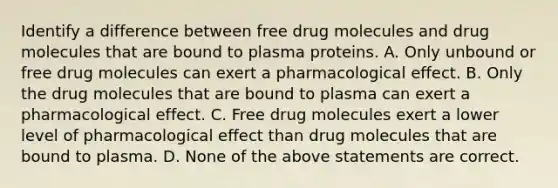 Identify a difference between free drug molecules and drug molecules that are bound to plasma proteins. A. Only unbound or free drug molecules can exert a pharmacological effect. B. Only the drug molecules that are bound to plasma can exert a pharmacological effect. C. Free drug molecules exert a lower level of pharmacological effect than drug molecules that are bound to plasma. D. None of the above statements are correct.