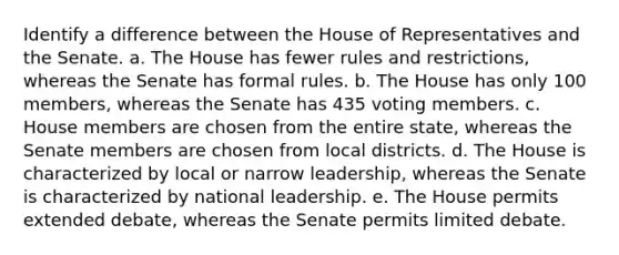 Identify a difference between the House of Representatives and the Senate. a. ​The House has fewer rules and restrictions, whereas the Senate has formal rules. b. ​The House has only 100 members, whereas the Senate has 435 voting members. c. ​House members are chosen from the entire state, whereas the Senate members are chosen from local districts. d. ​The House is characterized by local or narrow leadership, whereas the Senate is characterized by national leadership. e. ​The House permits extended debate, whereas the Senate permits limited debate.