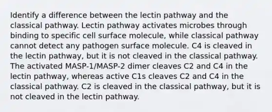 Identify a difference between the lectin pathway and the classical pathway. Lectin pathway activates microbes through binding to specific cell surface molecule, while classical pathway cannot detect any pathogen surface molecule. C4 is cleaved in the lectin pathway, but it is not cleaved in the classical pathway. The activated MASP-1/MASP-2 dimer cleaves C2 and C4 in the lectin pathway, whereas active C1s cleaves C2 and C4 in the classical pathway. C2 is cleaved in the classical pathway, but it is not cleaved in the lectin pathway.