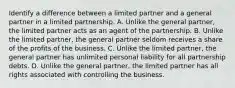 Identify a difference between a limited partner and a general partner in a limited partnership. A. Unlike the general partner, the limited partner acts as an agent of the partnership. B. Unlike the limited partner, the general partner seldom receives a share of the profits of the business. C. Unlike the limited partner, the general partner has unlimited personal liability for all partnership debts. D. Unlike the general partner, the limited partner has all rights associated with controlling the business.