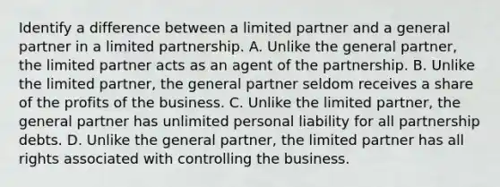 Identify a difference between a limited partner and a general partner in a limited partnership. A. Unlike the general partner, the limited partner acts as an agent of the partnership. B. Unlike the limited partner, the general partner seldom receives a share of the profits of the business. C. Unlike the limited partner, the general partner has unlimited personal liability for all partnership debts. D. Unlike the general partner, the limited partner has all rights associated with controlling the business.