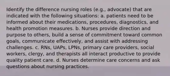 Identify the difference nursing roles (e.g., advocate) that are indicated with the following situations: a. patients need to be informed about their medications, procedures, diagnostics, and health promotion measures. b. Nurses provide direction and purpose to others, build a sense of commitment toward common goals, communicate effectively, and assist with addressing challenges. c. RNs, UAPs, LPNs, primary care providers, social workers, clergy, and therapists all interact productive to provide quality patient care. d. Nurses determine care concerns and ask questions about nursing practices.