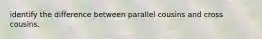 identify the difference between parallel cousins and cross cousins.