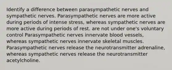 Identify a difference between parasympathetic nerves and sympathetic nerves. Parasympathetic nerves are more active during periods of intense stress, whereas sympathetic nerves are more active during periods of rest. are not under one's voluntary control Parasympathetic nerves innervate blood vessels, whereas sympathetic nerves innervate skeletal muscles. Parasympathetic nerves release the neurotransmitter adrenaline, whereas sympathetic nerves release the neurotransmitter acetylcholine.