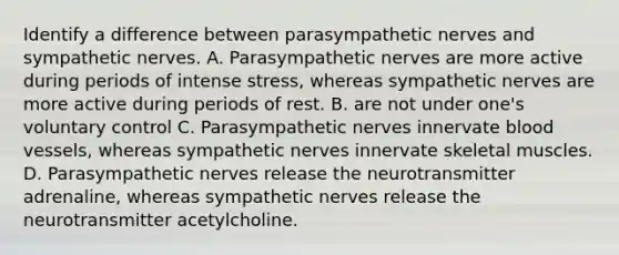 Identify a difference between parasympathetic nerves and sympathetic nerves. A. Parasympathetic nerves are more active during periods of intense stress, whereas sympathetic nerves are more active during periods of rest. B. are not under one's voluntary control C. Parasympathetic nerves innervate blood vessels, whereas sympathetic nerves innervate skeletal muscles. D. Parasympathetic nerves release the neurotransmitter adrenaline, whereas sympathetic nerves release the neurotransmitter acetylcholine.