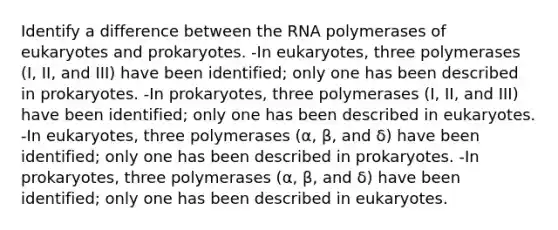 Identify a difference between the RNA polymerases of eukaryotes and prokaryotes. -In eukaryotes, three polymerases (I, II, and III) have been identified; only one has been described in prokaryotes. -In prokaryotes, three polymerases (I, II, and III) have been identified; only one has been described in eukaryotes. -In eukaryotes, three polymerases (α, β, and δ) have been identified; only one has been described in prokaryotes. -In prokaryotes, three polymerases (α, β, and δ) have been identified; only one has been described in eukaryotes.