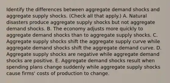 Identify the differences between aggregate demand shocks and aggregate supply shocks. ​(Check all that apply​.) A. Natural disasters produce aggregate supply shocks but not aggregate demand shocks. B. The economy adjusts more quickly to aggregate demand shocks than to aggregate supply shocks. C. Aggregate supply shocks shift the aggregate supply curve while aggregate demand shocks shift the aggregate demand curve. D. Aggregate supply shocks are negative while aggregate demand shocks are positive. E. Aggregate demand shocks result when spending plans change suddenly while aggregate supply shocks cause​ firms' costs of production to change.