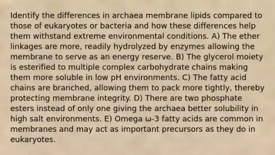 Identify the differences in archaea membrane lipids compared to those of eukaryotes or bacteria and how these differences help them withstand extreme environmental conditions. A) The ether linkages are more, readily hydrolyzed by enzymes allowing the membrane to serve as an energy reserve. B) The glycerol moiety is esterified to multiple complex carbohydrate chains making them more soluble in low pH environments. C) The fatty acid chains are branched, allowing them to pack more tightly, thereby protecting membrane integrity. D) There are two phosphate esters instead of only one giving the archaea better solubility in high salt environments. E) Omega ω-3 fatty acids are common in membranes and may act as important precursors as they do in eukaryotes.