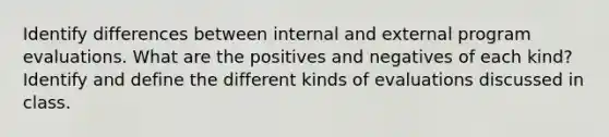 Identify differences between internal and external program evaluations. What are the positives and negatives of each kind? Identify and define the different kinds of evaluations discussed in class.