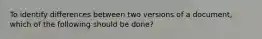 To identify differences between two versions of a document, which of the following should be done?