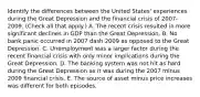 Identify the differences between the United​ States' experiences during the Great Depression and the financial crisis of​ 2007-2009. ​(Check all that​ apply.) A. The recent crisis resulted in more significant declines in GDP than the Great Depression. B. No bank panic occurred in 2007 dash 2009 as opposed to the Great Depression. C. Unemployment was a larger factor during the recent financial crisis with only minor implications during the Great Depression. D. The banking system was not hit as hard during the Great Depression as it was during the 2007 minus 2009 financial crisis. E. The source of asset minus price increases was different for both episodes.