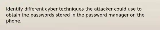 Identify different cyber techniques the attacker could use to obtain the passwords stored in the password manager on the phone.