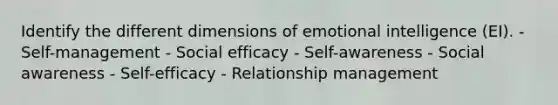 Identify the different dimensions of <a href='https://www.questionai.com/knowledge/k9hmgj4THn-emotional-intelligence' class='anchor-knowledge'>emotional intelligence</a> (EI). - Self-management - Social efficacy - Self-awareness - Social awareness - Self-efficacy - Relationship management