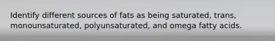 Identify different sources of fats as being saturated, trans, monounsaturated, polyunsaturated, and omega fatty acids.