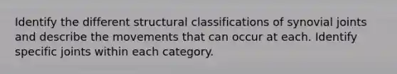 Identify the different structural classifications of synovial joints and describe the movements that can occur at each. Identify specific joints within each category.