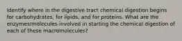 Identify where in the digestive tract chemical digestion begins for carbohydrates, for lipids, and for proteins. What are the enzymes/molecules involved in starting the chemical digestion of each of these macromolecules?