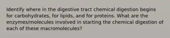 Identify where in the digestive tract chemical digestion begins for carbohydrates, for lipids, and for proteins. What are the enzymes/molecules involved in starting the chemical digestion of each of these macromolecules?