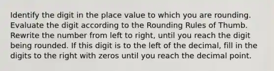 Identify the digit in the place value to which you are rounding. Evaluate the digit according to the Rounding Rules of Thumb. Rewrite the number from left to right, until you reach the digit being rounded. If this digit is to the left of the decimal, fill in the digits to the right with zeros until you reach the decimal point.