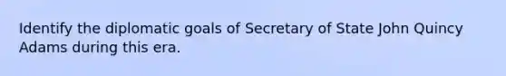 Identify the diplomatic goals of Secretary of State John Quincy Adams during this era.