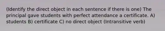 (Identify the direct object in each sentence if there is one) The principal gave students with perfect attendance a certificate. A) students B) certificate C) no direct object (Intransitive verb)