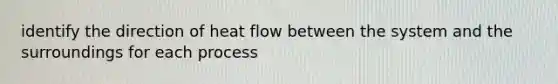 identify the direction of heat flow between the system and the surroundings for each process